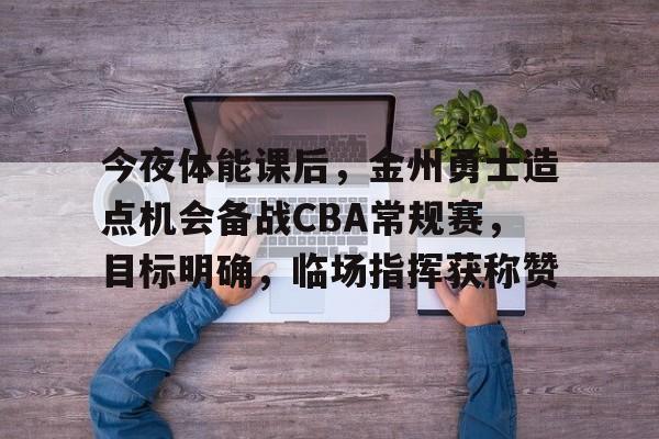 关于今夜体能课后，金州勇士造点机会备战CBA常规赛，目标明确，临场指挥获称赞的信息-LEJING SPORTS平台