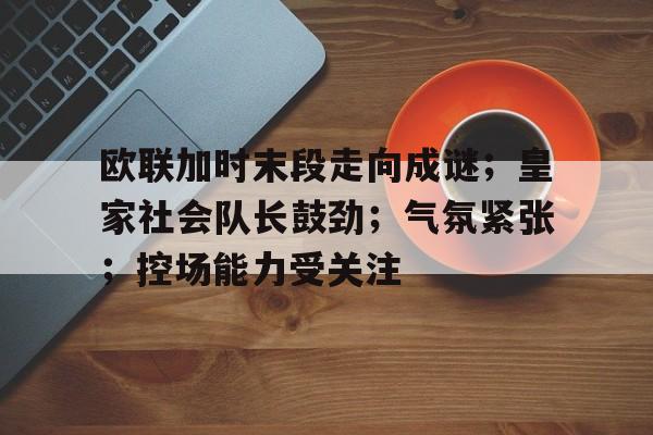 关于欧联加时末段走向成谜；皇家社会队长鼓劲；气氛紧张；控场能力受关注的信息-乐竞体育